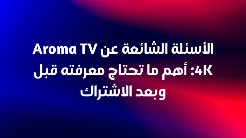 الأسئلة الشائعة عن Aroma TV 4K: أهم ما تحتاج معرفته قبل وبعد الاشتراك